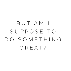 But Am I Supposed to Do Something Great? {Part 1}