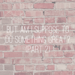 But Am I Supposed to Do Something Great? {Part 2}
